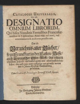Catalogus Universalis, Hoc est: Designatio Omnium Librorum, Qui hisce Nundinis Vernalibus Francofurtensibus & Lipsiensibus Anni 1688. vel novi, vel emendatiores & auctiores prodierunt. Das ist: Verzeichnis aller Bücher/ so zu Franckfurt in der Fasten-Messe/ auch Leipzigischer Oster-Messe/ des jetzigen 1688sten Jahres/ entweder gantz neu/ oder sonsten verbessert/ oder auffs neue wieder auffgeleget und gedrucket worden sind/ in Johann Grossens Buchhandlung zu befinden