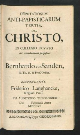 Disputationum Anti-Papisticarum Tertia, De Christo, In Collegio Privato ad ventilandum proposita â Bernhardo von Sanden, S. Th. D. & Prof. Ordin. Respondente Friderico Langhancke, Regiom. Pruss. In Auditorio Theologico Die [] Februarii Anno MDCCVI