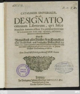 Catalogus Universalis, Hoc est: Designatio omnium Librorum, qui hisce Nundinis Autumnalibus Francofurtensibus & Lipsiensibus Anni 1682. vel novi, vel emendatiores & auctiores prodierunt. Das ist: Verzeichniß aller Bücher/ so zu Franckfurt in der Herbst-Messe/ auch Leipzigischer Michael-Messe/ des jetzigen 1682. Jahres/ entweder gantz neu/ oder sonsten verbessert/ oder auffs neue wieder auffgeleget und gedruckt worden sind/ in Johann Grossens Buchhandlung zu befinden