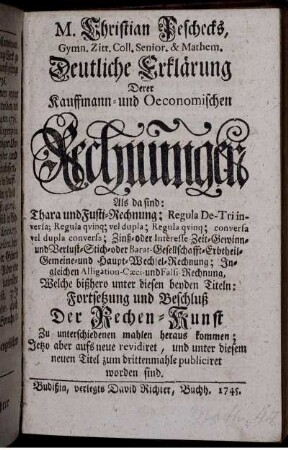 M. Christian Peschecks, Gymn. Zitt. Coll. Senior. & Mathem. Deutliche Erklärung Derer Kauffmann- und Oeconomischen Rechnungen : Als da sind: Thara und Fusti-Rechnung; Regula De-Tri inversa; Regula quinq; vel dupla; conversa vel dupla conversa; Zinß- oder Interesse-Zeit-Gewinn- und Verlust-Stich- oder Barat-Gesellschafft-Erbtheil-Gemeine- und Haupt-Wechsel-Rechnung; Ingleichen Alligation-Cæci- und Falsi-Rechnung ; Welche bißhero unter diesen beyden Titeln: Fortsetzung und Beschluß Der Rechen-Kunst Zu unterschiedenen mahlen heraus kommen