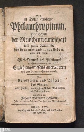 Das in Dessau errichtete Philanthropinum : Eine Schule der Menschenfreundschaft und guter Kenntnisse für Lernende und junge Lehrer, arme und reiche ; Ein Fidei-Commiß des Publicums zur Vervollkommnung des Erziehungswesens aller Orten nach dem Plane des Elementarwerks