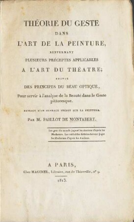 Théorie du geste dans l'art de la peinture, renfermant plusieurs préceptes applicables à l'art du théâtre [Texte imprimé]; suivie des Principes du beau optique, pour servir à l'analyse de la beauté dans le geste pittoresque. Extrait d'un ouvrage inédit sur la peinture. Par M. Paillot de Montabert