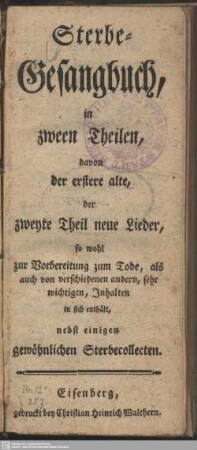 Sterbe-Gesangbuch, in zween Theilen, davon der erstere alte, der zweyte Theil neue Lieder, so wohl zur Vorbereitung zum Tode, als auch von verschiedenen andern, sehr wichtigen, Inhalten in sich enthält : nebst einigen gewöhnlichen Sterbecollecten