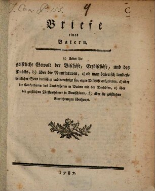 Briefe eines Baiern : a) Ueber die geistliche Gewalt der Bischöfe, Erzbischöfe, und des Pabsts, b) über die Nuntiaturen, c) ob man baierisch landesherrlicher Seits bemüßigt und berechtigt sey, eigne Bischöfe aufzustellen, d) über die Konkordaten des Landesherrn in Baiern mit den Bischöfen, e) über die geistlichen Fürtenthümer in Deutschland, f) über die geistlichen Einrichtungen überhaupt