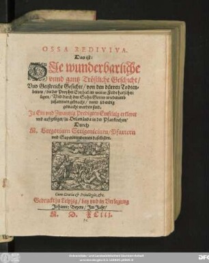OSSA REDIVIVA.|| Das ist:|| DJe wunderbarliche || vnnd gantz Tröstliche Geschicht/|| Vnd Geistreiche Gesichte/ von den dürren Todten=||beinen/ die der Prophet Ezechiel im weiten Felde hat sehen || ligen/ Vnd durch den Sohn Gottes wiederumb || zusammen gebracht/ vnnd lebendig || gemacht worden sind.|| Jn Ein vnd Zwantzig Predigten ... || außgeleget/ zu Orlamünda in der Pfarrkirchen/|| Durch || M. Gregorium Strigenicium/ Pfarrern || vnd Superintendenten daselbsten.||