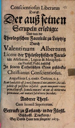 Christiani Conscientiosi Send-Schreiben An alle Evangelische Universitäten, in welchem er seine Gewissens-Scrupel proponirt, und zuerörtern bittet : 1. Ob er in der Lutherischen Religion könne seelig werden, weil sie nicht die Catholische ist 2. Ob die Jenige die Catholische sey, die so genennt wird ..., 2. Conscientosus Liberatus Das ist: Der auß seinen Scrupeln erledigte Und von der Theologischen Facultät zu Leipzig Durch Valentinum Albertum ... In seinem Catholischen Sinn gestärckte Christianus Conscientosus