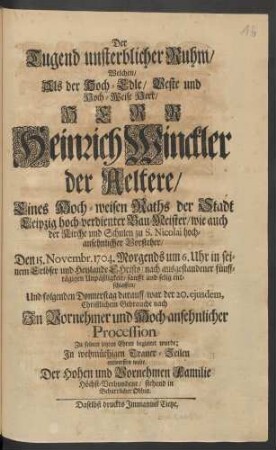 Der Tugend unsterblicher Ruhm/ Welchen/ Als der Hoch-Edle/ Veste und Hoch-Weise Herr/ Herr Heinrich Winckler der Aeltere/ Eines Hoch-weisen Raths der Stadt Leipzig hoch-verdienten Bau-Meister ... Den 15. Novembr. 1704. .... selig entschlaffen/ Und ... der 20. ejusdem ... Zu seinen letzten Ehren begleitet wurde; In wehmüthigen Trauer-Zeilen entwerffen wolte Der Hohen ... Familie Höchst-Verbundene/ stehend in Beharrlicher Obhut