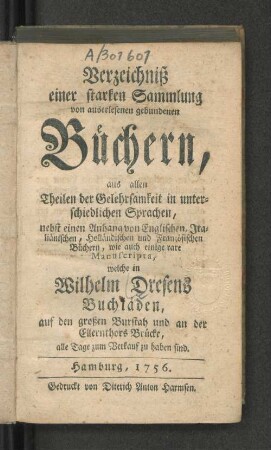 Verzeichniß einer starken Sammlung von auserlesenen gebundenen Büchern, aus allen Theilen der Gelehrsamkeit in unterschiedlichen Sprachen, nebst einen Anhang von Englischen, Italiänischen, Holländischen und Französischen Büchern, wie auch einige rare Manuscripta, welche in Wilhelm Dresens Buchläden, auf den großen Burstah und an der Ellernthors Brücke, alle Tage zum Verkauf zu haben sind