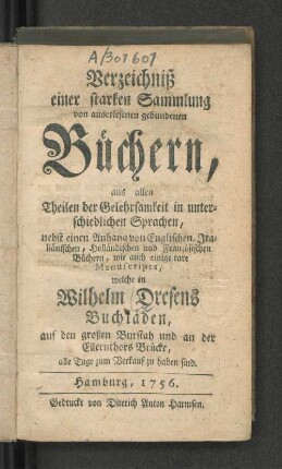 Verzeichniß einer starken Sammlung von auserlesenen gebundenen Büchern, aus allen Theilen der Gelehrsamkeit in unterschiedlichen Sprachen, nebst einen Anhang von Englischen, Italiänischen, Holländischen und Französischen Büchern, wie auch einige rare Manuscripta, welche in Wilhelm Dresens Buchläden, auf den großen Burstah und an der Ellernthors Brücke, alle Tage zum Verkauf zu haben sind