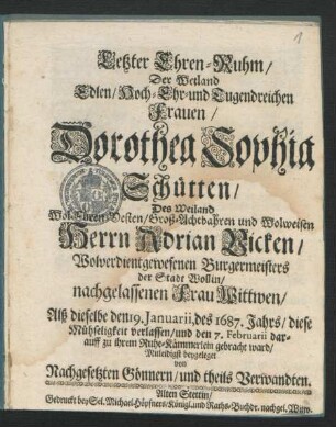 Letzter Ehren-Ruhm/ Der Weiland Edlen/ Hoch- Ehr- und Tugendreichen Frauen/ Dorothea Sophia Schütten/ Des ... Herrn Adrian Vicken/ Wolverdientgewesenen Burgermeisters der Stadt Wollin ... Wittwen : Alß dieselbe den 19. Ianuarii, des 1687. Jahrs/ diese Mühseligkeit verlassen/ und den 7. Februarii darauff zu ihrem Ruhe-Kämmerlein gebracht ward/ Mitleidigst beygeleget von Nachgesetzten Gönnern/ und theils Verwandten