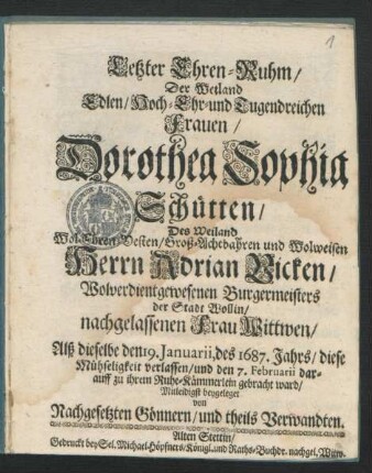 Letzter Ehren-Ruhm/ Der Weiland Edlen/ Hoch- Ehr- und Tugendreichen Frauen/ Dorothea Sophia Schütten/ Des ... Herrn Adrian Vicken/ Wolverdientgewesenen Burgermeisters der Stadt Wollin ... Wittwen : Alß dieselbe den 19. Ianuarii, des 1687. Jahrs/ diese Mühseligkeit verlassen/ und den 7. Februarii darauff zu ihrem Ruhe-Kämmerlein gebracht ward/ Mitleidigst beygeleget von Nachgesetzten Gönnern/ und theils Verwandten