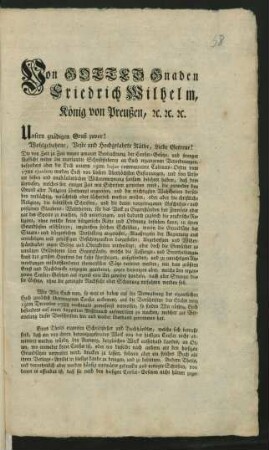 Von Gottes Gnaden Friedrich Wilhelm, König von Preußen, [et]c. [et]c. [et]c. Unsern gnädigen Gruß zuvor! Wohlgebohrne, Veste und Hochgelahrte Räthe, Liebe Getreue! Die von Zeit zu Zeit wegen genauer Beobachtung der Censur-Gesetze, und strenger Aufsicht wider die unerlaubte Schriftstellerey an Euch ergangenen Verordnungen, ... werden Euch von Unsern Allerhöchsten Gesinnungen ... sattsam belehret haben, daß dem Unwesen, welches seit einiger Zeit mit Schriften getrieben wird, die entweder den Grund aller Religion überhaupt angreifen, ... : [Gegeben Berlin den 26sten April 1794]