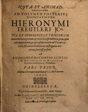 Notae Et Animadversiones Ad Volumen Posterius Disputationum Hieronymi Treutleri ICti : Ita Ex Opinionibus Priscorum maxime Interpretum & veris Iurisprudentiae principiis concinnatarum, ut & resolutionum ad Treutlerum, & commentariorum ad singulas materias, loco esse poßint, Pars Prior