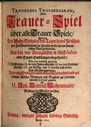 Tragoedia Tragoediarum, Oder Trauer-Spiel über alle Trauer-Spiele : Welches Der Sohn Gottes in den Tagen seines Fleisches, zur Zeit seines Leidens, zu Jerusalem für seinen himmlischen Vater gespielet hat. Aus den vier Evangelisten in fünff Actus oder Haupt-Handlungen eingetheilet; Was er nemlich gelitten I. Im Garten, II. vor dem Juden-Gericht; III. vor dem Heyden-Gericht, IV. am Creutz, und V. was sich nach seinem Todt mit ihm zugetragen. In deyßig Predigten alles erbaulich betrachtet, und auf frommer Christen Verlangen und Begehren zur heilsamen Andacht in Druck gegeben