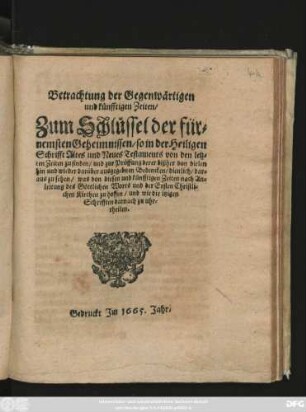 Betrachtung der Gegenwärtigen und künfftigen Zeiten : Zum Schlüssel der fürnemsten Geheimnissen/ so in der Heiligen Schrifft Altes und Neues Testaments von den letzten Zeiten zu finden/ und zur Prüffung derer bißher von vielen hin und wieder darüber ausgegebnen Bedencken/ dienlich/ daraus zu sehen/ was von diesen und künfftigen Zeiten nach Anleitung des Göttlichen Worts und der Ersten Christlichen Kirchen zu hoffen/ und wie die itzigen Schrifften darnach zu uhrtheilen