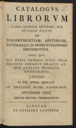 Catalogvs Librorvm Varii Qvidem Generis, Sed Optimae Notae Ad Ivrisprvdentiam, Historiam, Litterasqve In Primis Hvmaniores Pertinentivm, Inter Qvos Qvi Hvivs Generis Svnt, Prae Erliqvis[!] Eminent Graeco Atqve Anglico Idiomate Conscripti : Lipsae D. XIV. April. MDCCLX. In Collegii Rvbri Vaporario Avctionis Lege ... Vendendorvm