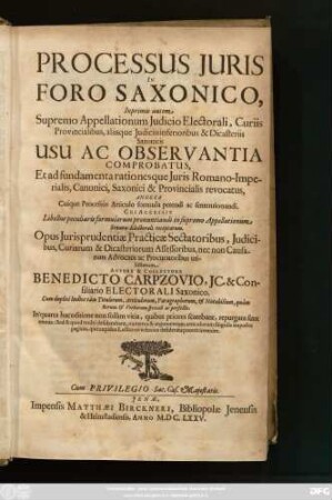 Processus Iuris In Foro Saxonico : Inprimis autem Supremo Appellationum Iudicio Electorali, Curiis Provincialibus, aliisque Iudiciis inferioribus & Dicasteriis Saxonicis Usu Ac Observantia Comprobatus, Et ad fundamenta rationesque Iuris Romano-Imperialis, Canonici, Saxonici & Provincialis revocatus ; Annexa Cuique Processus Articulo formula petendi ac sententionandi ; Opus Iurisprudentiae Practicae Sectatoribus ... utilissimum ; Cum duplici Indice tam Titulorum, Articulorum, Paragraphorum, & Notabilium, quam Rerum & Verborum speciali ac perfecto
