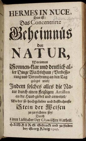 Hermes In Nuce, Das ist: Das Concentrirte Geheimnüs der Natur, Worinnen Sonnen-klar und deutlich aller Dinge Wachsthum, Verbesserung und Vermehrung an den Tag geleget wird : Indem solches alles die Natur durch einen fleißigen Artisten an die Hand giebet und anweiset, Wie der so hochgeliebte und kostbahreste Stein der Weisen zu zu richten sey