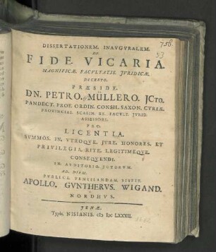 Dissertationem. Inavgvralem. De. Fide. Vicaria. Magnificæ. Facvltatis Jvridicæ. Decreto. Præside. Dn. Petro. Müllero ... Prof. Ordin. Consil. Saxon. Cvriæ. Provincial. Scabin. Et. Facvlt. Jvrid. Assessore. Pro. Licentia. Svmmos. In. VtroqVe. Jvre. Honores. Et Privilegia. Rite. Legitimeqve. Conseqvendi. In. Avditorio. Jctorvm. Ad. Diem. [ ] Pvblice. Ventilandam. Sistit. Apollo. Gvnthervs. Wigand. Nordhvs.