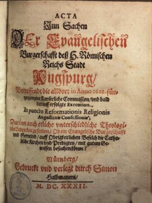 Acta Jnn Sachen Der Evangelischen Burgerschafft deß H. Römischen Reichs Stadt Augspurg, Betreffendt die alldort in Anno 1628. fürgegangene Kayserliche Commission, vnd bald darauff erfolgte Execution, In puncto Reformationis Religionis Augustanae Confessionis : Darinn auch etliche vnterschiedliche Theologische Bedencken zu finden, Ob ein Evangelische Burgerschafft vnd Gemeind, auff Obrigkeitlichen Befelch die Catholische Kirchen vnd Predigten, mit gutem Gewissen besuchen könne?