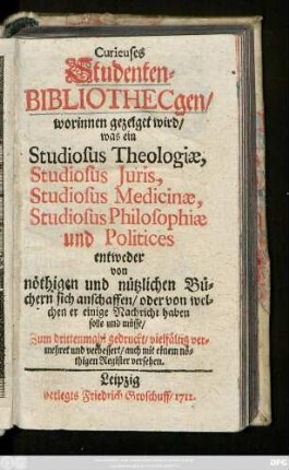 Curieuses Studenten-Bibliothecgen : worinnen gezeiget wird, was ein Studiosus Theologiæ, Studiosus Juris, Studiosus Medicinæ, Studiosus Philosophiæ und Politices entweder von nöthigen und nützlichen Büchern sich anschaffen, oder von welchen er einige Nachricht haben solle und müsse