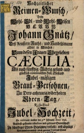Hochzeitlicher Reimen-Wunsch, Dem Wohl- Edl- und Wohl-Weisen Herrn Johann Gnätz, ... Handelsmann allhier in München, Dann dessen Frauen Ehegeliebten Cæcilia, ... Zu Dero ... Jubel-Hochzeit, So celebrieret worden den 5.ten Februarii Anno 1736. ...