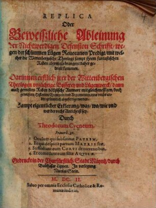Replica Oder Beweißliche Ableinung der Nichtwerdigen Defension Schrifft, wegen der schlimmen Lügen Reuocation Predigt, mit welcher die Wittenbergische Theologi sampt jhrem fantastischen Raben abermals brangent daher gedrolt kommen : Darinnen erstlich jrer der Wittenbergischen Theologen vnzüchtige Bosserey vnd Lügenwerck, dann auch gemeltes Raben döllpische Antwort mit gleichmessigen, doch gewiesern Historien, Exempeln vnd Argumenten, eins vmbs ander, gründtlich abgefertigt werden: Sampt eigentlicher Erklerung, was, wo, wie vnd wer der recht Antichrist sey