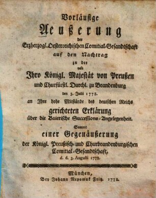 Vorläufige Äußerung der Erzherzogl. Oesterreichischen Comitial-Gesandtschaft auf den Nachtrag zu der von Ihro Königl. Majestät von Preußen und Churfürstl. Durchl. zu Brandenburg den 3. Julii 1778. an Ihre hohe Mitstände des deutschen Reichs gerichteten Erklärung über die Baierische Successions-Angelegenheit