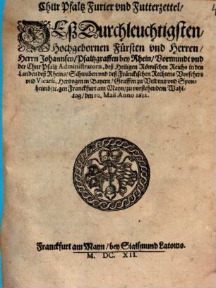 Chur Pfaltz Furier vnd Futterzettel, Deß Durchleuchtigsten, Hochgebornen Fürsten vnd Herren, Herrn Johannsen, Pfaltzgraffen bey Rhein ... gen Franckfurt am Mayn, zu vorstehendem Wahltag, den 10. Maii Anno 1612.