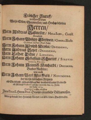 Frölicher Zuruff/ welchen Denen ... Herren/ Herrn Andreas Bastineller/ Hala-Saxo, Consil. Mansfeld. Herrn Johann Philipp Eberwein/ Coburg. Illustr. Gymnas. in Patr. Prof. Publ. Herrn Johann Adolph Nicolai/ Dresdensi, Herrn Andreas Beyer/ Dresdensi, Herrn Caspar Dehne/ Lipsiensi, Herrn Johann Sebastian Schnetter/ Streuffdorff. Franc. Herrn Johann Heinrich Konhardt/ Dresdensi, Beeder Rechten: wie auch Herrn Johann Paul Wurffbain/ Norimberg. der wohl-löblichen Artzney als Sie höchst-rühmlich auf der weitberühmten Universität Altdorff Doctores erkläret worden/ den 29. Junii im Jahr 1679.