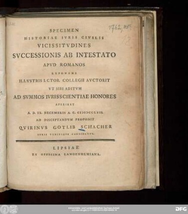 Specimen Historiae Ivris Civilis Vicissitvdines Svccessionis Ab Intestato Apvd Romanos Exponens Illvstris I. Ctor. Collegii Avctorit Vt Sibi Aditvm Ad Svmmos Ivrisscientiae Honores Aperiret A.D. IX. Decembris A.C. MDCCLXII. Ad Disceptandvm Proponit Qvirinvs Gotlib Schacher Ivris Vtrivsqve Candidatvs