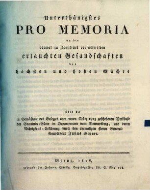 Unterthänigstes Pro Memoria an die dermal in Frankfurt versammelten erlauchten Gesandschaften der höchsten und hohen Mächte : über die in Gemäßheit des Gesezzes vom 20ten März 1813 geschehenen Verkäufe der Gemeinde-Güter im Departemente vom Donnersberg, und deren Richtigkeits-Erklärung durch den ehemaligen Herrn General-Gouverneur Justus Bruner