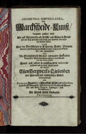 Geometria Subterranea, oder Marckscheide-Kunst : darinnen gelehret wird Wie auff Bergwercken alle Klüffte und Gänge in Grund und am Tag gebracht/ auch solche von einander unterschieden werden sollen: so wohl Was bey Durchschlägen in Ersparung Kosten/ Bringung Wetters und Benehmung Wassers denen Zechen oder Gebäuden/ mit zubeoachten ; Item/ Wie Streitigkeiten/ so sich unter miteinander schnürenden Gewercken offters zuereignen pflegen/ dem Maaße nach aus einander zusetzen ...