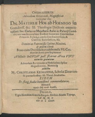 Onomasteriis Admodum Reverendi, Magnifici ac Nobilissi Viri Dn. Matthiae Hoe ab Hoenegg in Gonsdorff, &c. SS. Theologiae Doctoris eminentissimi, Sac. Caesareae Maiestatis Aulae ac Palatii Comitis: nec non Serenissimo Electori Saxoniae à Concionibus Primariis Aulicis, à confessionibus mysticis, & Consiliis Ecclesiasticis, &c ... Bono cum Deo feliciter celebrandis VI. Cal. Martias Anni, quo suspiramus ... Admodum Reverendae ac Nobilissimae Ipsius Magnificentiae, Nominiq[ue] Addictus M. Christianus Keimannus, Scholae Zittaviensis patriae Rector: SS. Theol. Studiosus