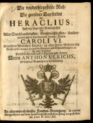 Die wiederhergestelte Ruh/ oder Die gecrönte Tapferkeit des Heraclius : Auff das Ungarische Crönungs-Fest Des ... Herrn Caroli VI. Erwehlten Römischen Käysers ... In hoher Gegenwart Des ... Herrn Anthon Ulrichs, Hertzogen zu Braunschweig und Lüneburg. Zu allerunterthänister [!] Freuden-Bezeugung/ in einem Singe-Spiel auf dem Hamburgischen Schau-Platz vorgestellet/ Im Junio MDCCXII.