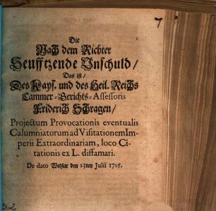 Die Nach dem Richter Seufftzende Unschuld, Das ist, Des Kays. und des Heil. Reichs Cammer-Gerichts-Assessoris Friderich Schragen, Projectum Provocationis eventualis Calumniatorum ad Visitationem Imperii Extraordinariam, loco Citationis ex L. diffamari : De dato Wetzlar den 23ten Julii 1705.