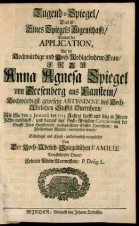 Tugend-Spiegel/ Das ist: Eines Spiegels Eigenschafft/ Sampt der Application : Auf die Hochwürdige und Hoch-Wohlgebohrne Frau/ Frau Anna Agnesa Spiegel von Deesenberg aus Canstein/ Hochwürdigst-gewesene Abtissine des Hoch-Adelichen Stiffts Quernheim/ Als Sie den 5. Januarii des 1713. Jahres sanfft und selig in Ihrem Jesu entschlieff/ und darauf mit Hoch-Adelichen Ceremonien der Grufft Ihres Hochbetrübt-nachgelassenen Stiffts Quernheim/ im Fürstenthum Minden/ einverleibet wurde