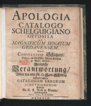 Apologia Catalogo Schelguigiano Opposita Ad Magnificum Senatum Gedanensem. Das ist: Constantini Schützens/ Pastoris an der Ober-Pfarr-Kirchen zu Sanct Marien: Gäntzliche Verantwortung/ Wider den von Hr. D. Sam. Schelwig aufgebrachten Catalogum Errorum Schützianorum: : Gestellet An E. E. Rath in Dantzig/ Und übergeben Anno 1694. d. 10. Octobr