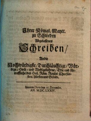 Ihrer Königl. Maytt. zu Schweden Abgelassenes Schreiben/ An die Hochwürdigste/ Durchläuchtige/ Würdige/ Hoch- und Wohlgebohrne/ Edle und fürtreffliche des Heil. Röm. Reichs Churfürsten/ Fürsten und Stände : Unterm Dato den 16. Decembr. An. M.DC.LXXIV.