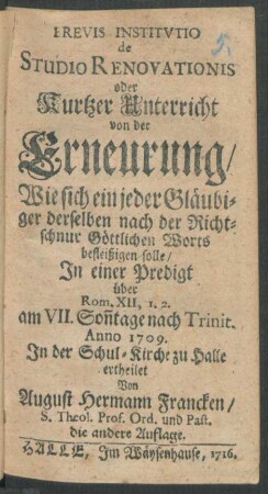 Brevis Institutio de Studio Renovationis oder Kurtzer Unterricht von der Erneurung: Wie sich ein jeder Gläubiger derselben nach der Richtschnur Göttlichen Worts befleißigen solle, In einer Predigt über Rom. XII, 1.2. am VII. Son[n]tage nach Trinit. Anno 1709. In der Schul-Kirche zu Halle ertheilet