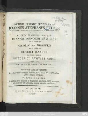 Ordinis Ivridici Prodecanvs Ioannes Stephanvs Pvtter ... Virorvm Praenobilissimorvm Ioannis Arnoldi Gvnther Hambvrgensis Nicolai De Graffen Hambvrgensis Henrici Hanker Hambvrgensis Friederici August Mehl Pomerani Sollennia Inavgvralia Indicit : Praemissa Commentationis de instauratione imperii Romani sub Carolo M. et Ottonibus facta eiusque effectibus Parte Decima de valore iuris Romani in Germania tamquam effectu erroneae de translato ad Germanos imperio Romano opinionis