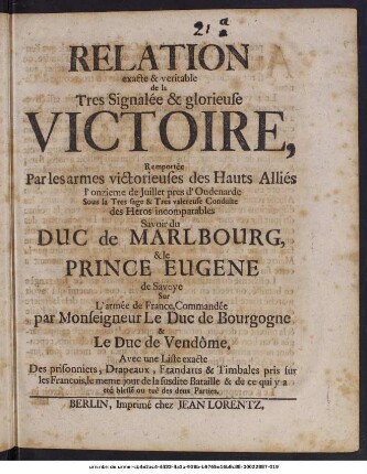 Relation exacte & veritable de la Tres signalée & glorieuse Victoire, Remportée Par les armes victorieuses des Hauts Alliés l'onzieme de Juillet pres d'Oudenarde Sous la Tres sage ... Conduite des Heros ... Duc de Malbourg, & le Prince Eugene de Savoye Sur L'armee de France, ... : Avec une liste exacte Des prisonniers, Drapeaux, Etandards & Timbales pris sur les Francois, ...