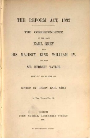 The Correspondence of the late Charles Earl Grey with His Majesty King William IV. and with Sir Herbert Taylor from Nov. 1830 to June 1832 : The Reform Act, 1832. Edited by Henry Earl Grey. In 2 Volumes. II