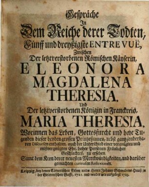 Gespräche In Dem Reiche derer Todten, Fünff und dreyßigste Entrevuë, Zwischen Der letztverstorbenen Römischen Käyserin, Eleonora Magdalena Theresia, Und Der letztverstorbenen Königin in Franckreich, Maria Theresia : Worinnen das Leben, Gottesfurcht und hohe Tugenden dieser beyden grossen Printzessinnen ... zu ersehen. Samt dem Kern derer neuesten Merckwürdigkeiten, und darüber gemachten curieusen Reflexionen