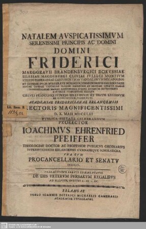 Natalem Auspicatissimum Serenissimi Principis Ac Domini ... Friderici Marggravii Brandenburgici Borussiae ... Circuli Franconici Supremi Belli Ducis Et Trium Legionum Ac Cohortium Praefecti Academiae Fridericianae Erlangensis Rectoris Magnificentissimi D. X. Maii MDCCLXI Publica Pietate Celebrandum Prorector Ioachimus Ehrenfried Pfeiffer Theologiae Doctor Ac Professor Publicus Ordinarius ... Una Cum Procancellaria Et Senatu Indicit. Praemittur Brevis Commentatio De Diis Veterum Persarum Regalibus Ad Illustr. Iustini L. XI. c. XV.