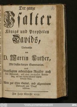 Der ganze Psalter Königs und Propheten Davids : Verdeutscht von D. Martin Luther, Mit dessen kurzen Summarien : Nebst beygefügtem ordentlichen Register nach dem Alphabet, und einer zweyfachen Anweisung, wie man sich des Psalters nützlich bedienen könne : Allein zur Ehre Gottes, und allgmeinem Gebrauch zum Druck befördert.