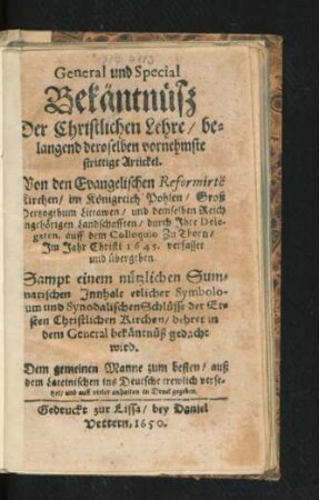 General und Special Bekäntnüß Der Christlichen Lehre/ belangend deroselben vornehmste strittige Artickel : Von den Evangelischen Reformirte[n] Kirchen/ im Königreich Pohlen/ Groß Hertzogthum Littawen/ und demselben Reich angehörigen Landschafften/ durch Ihre Delegaten, auff dem Colloquio Zu Thorn/ Im Jahr Christi 1645. verfasset und übergeben. Sampt einem nützlichen Summarischen Innhalt etlicher Symbolum ... auß dem Lateinischen ins Deutsche trewlich versetzet/ und ... in Druck gegeben