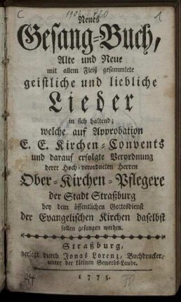 Neues Gesang-Buch, Alte und Neue mit allem Fleiß gesammlete geistliche und liebliche Lieder in sich haltend : welche auf Approbation E. E. Kirchen-Convents und darauf erfolgte Verordnung derer Hoch-verordneten Herren Ober-Kirchen-Pflegere der Stadt Straßburg bey dem öffentlichen Gottedienst der Evangelischen Kirchen daselbst sollen gesungen werden.