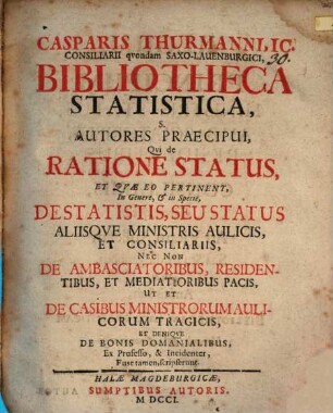 Casparis Thurmanni, IC. Consiliari qvondam Saxo-Lauenburgici, Bibliotheca Statistica, S. Autores Praecipui, Qvi de Ratione Status, Et Qvæ Eo Pertinent, In Genere, & in Specie, De Statistis, Seu Status Aliisqve Ministris Aulicis, Et Consiliariis, Nec Non De Ambasciatoribus, Residentibus Et Mediatoribus Pacis, Ut Et De Casibus Ministrorum Aulicorum Tragicis, Et Deniqve De Bonis Domanialibus, Ex Professo, & Incidenter, Fuse tamen, scripserunt