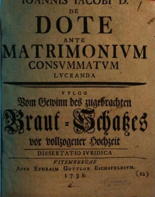 Joannis Jacobi D. De Dote Ante Matrimonium Consummatum Lucranda : Dissertatio Iuridica = Vulgo Vom Gewinn des zugebrachten Braut-Schatzes vor vollzogener Hochzeit